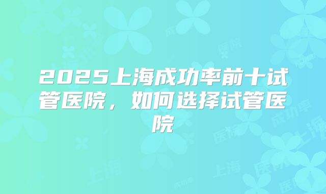 2025上海成功率前十试管医院，如何选择试管医院