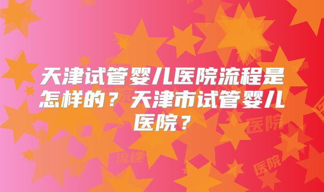 天津试管婴儿医院流程是怎样的？天津市试管婴儿医院？