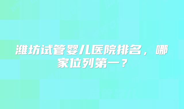 潍坊试管婴儿医院排名,哪家位列第一?