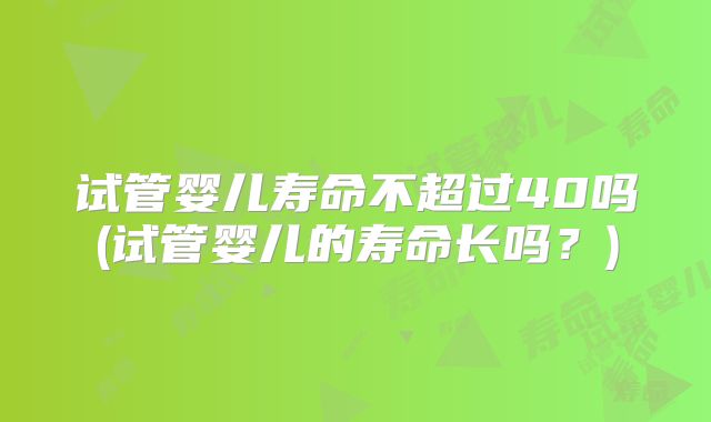 试管婴儿寿命不超过40吗(试管婴儿的寿命长吗？)