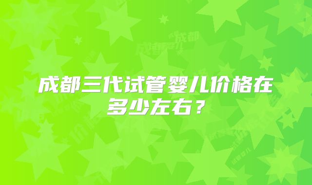 成都三代试管婴儿价格在多少左右?