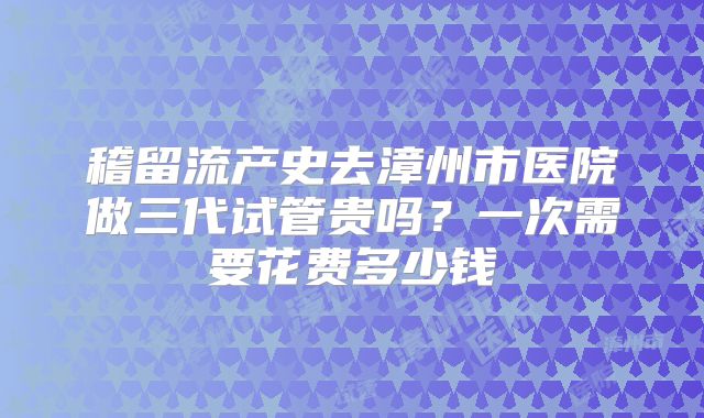 稽留流产史去漳州市医院做三代试管贵吗？一次需要花费多少钱