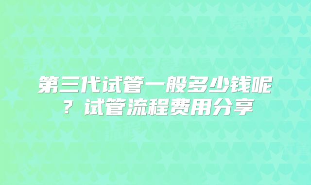 第三代试管一般多少钱呢？试管流程费用分享