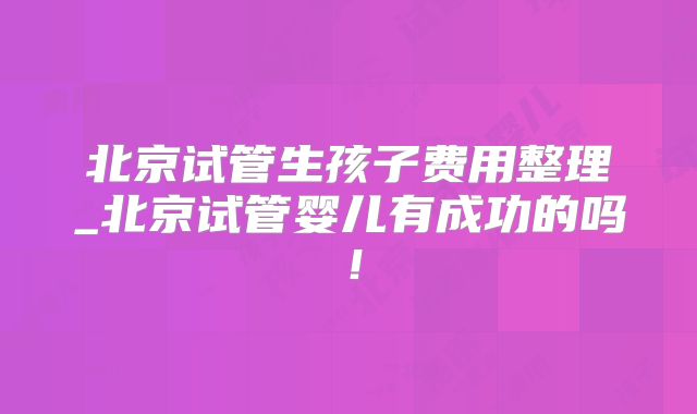 北京试管生孩子费用整理_北京试管婴儿有成功的吗！