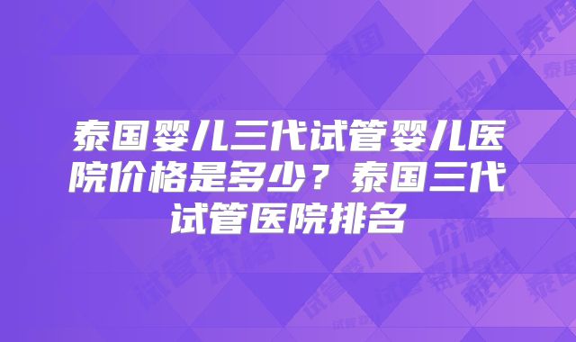 泰国婴儿三代试管婴儿医院价格是多少？泰国三代试管医院排名