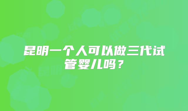 昆明一个人可以做三代试管婴儿吗？