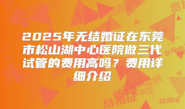2025年无结婚证在东莞市松山湖中心医院做三代试管的费用高吗？费用详细介绍