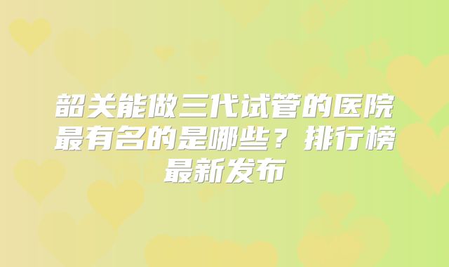 韶关能做三代试管的医院最有名的是哪些？排行榜最新发布