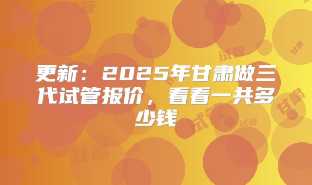 更新：2025年甘肃做三代试管报价，看看一共多少钱