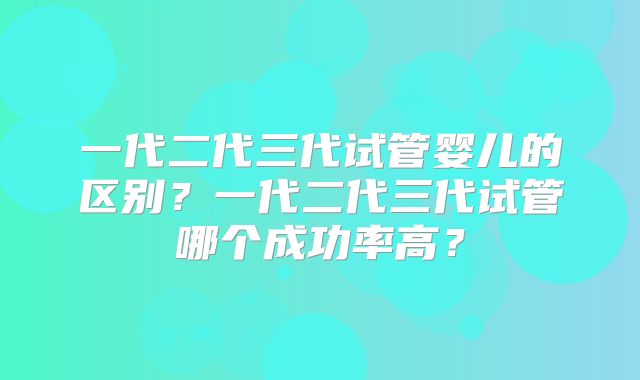 一代二代三代试管婴儿的区别？一代二代三代试管哪个成功率高？
