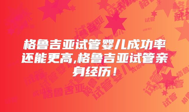 格鲁吉亚试管婴儿成功率还能更高,格鲁吉亚试管亲身经历!