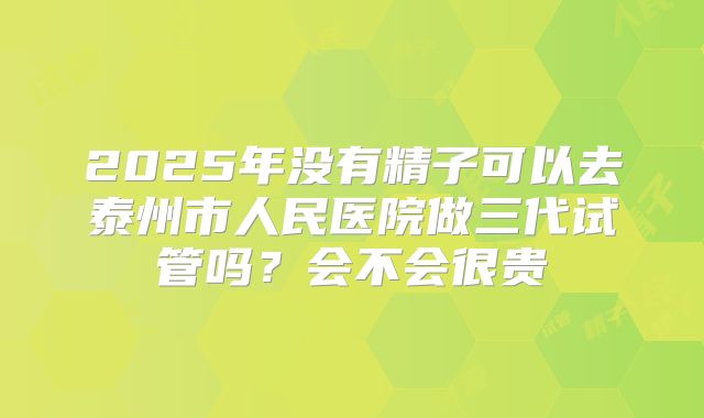 2025年没有精子可以去泰州市人民医院做三代试管吗？会不会很贵