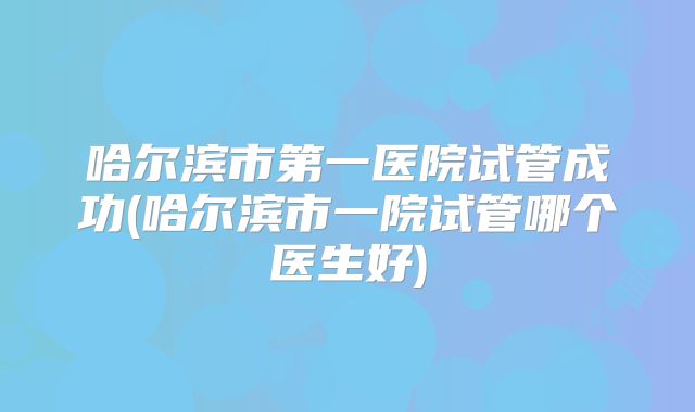 哈尔滨市第一医院试管成功(哈尔滨市一院试管哪个医生好)