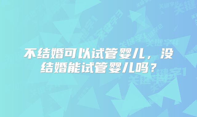 不结婚可以试管婴儿,没结婚能试管婴儿吗?