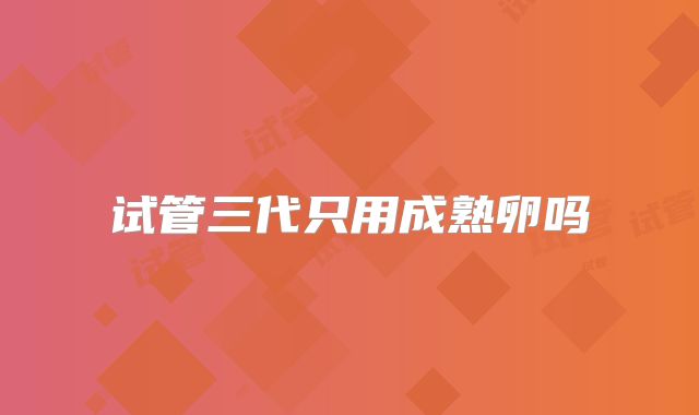 试管三代只用成熟卵吗