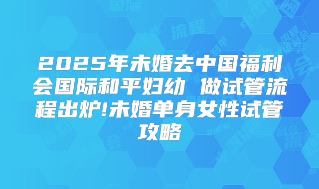 2025年未婚去中国福利会国际和平妇幼 做试管流程出炉!未婚单身女性试管攻略