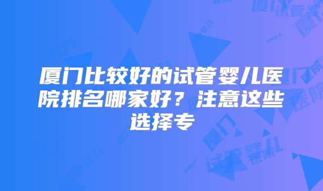 厦门比较好的试管婴儿医院排名哪家好?注意这些选择专