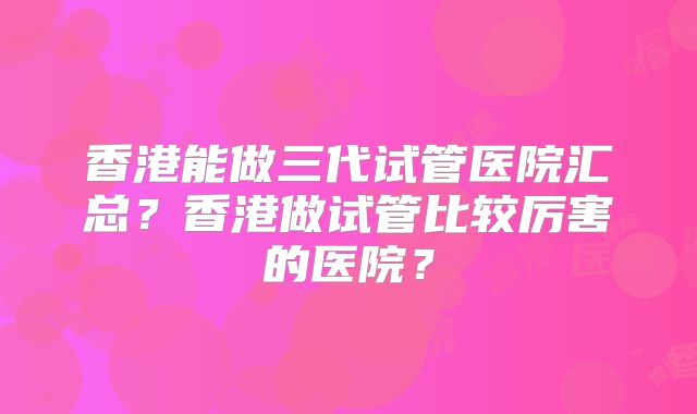 香港能做三代试管医院汇总？香港做试管比较厉害的医院？