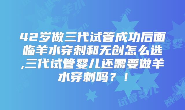 42岁做三代试管成功后面临羊水穿刺和无创怎么选,三代试管婴儿还需要做羊水穿刺吗？！