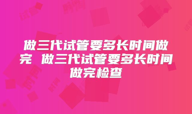 做三代试管要多长时间做完 做三代试管要多长时间做完检查