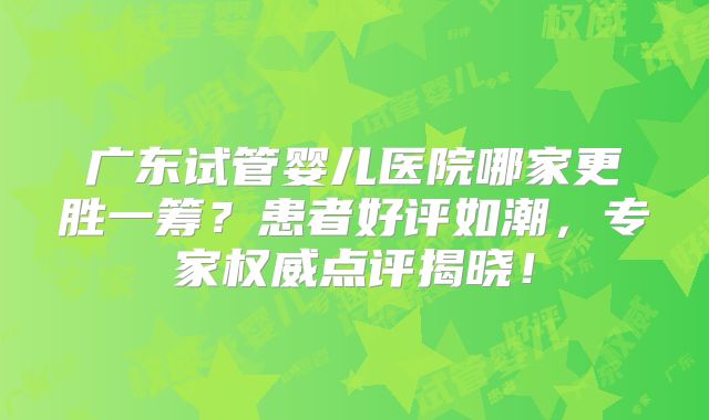 广东试管婴儿医院哪家更胜一筹?患者好评如潮,专家权威点评揭晓!