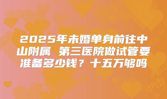 2025年未婚单身前往中山附属 第三医院做试管要准备多少钱？十五万够吗
