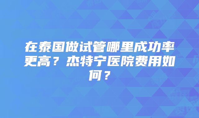 在泰国做试管哪里成功率更高？杰特宁医院费用如何？