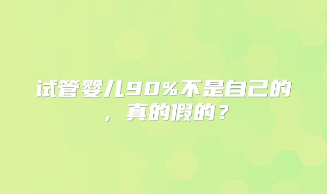 试管婴儿90%不是自己的,真的假的?