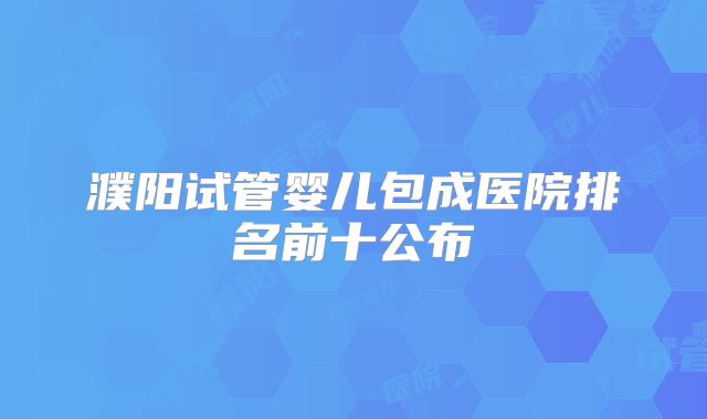 濮阳试管婴儿包成医院排名前十公布