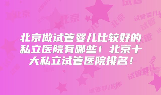 北京做试管婴儿比较好的私立医院有哪些！北京十大私立试管医院排名！
