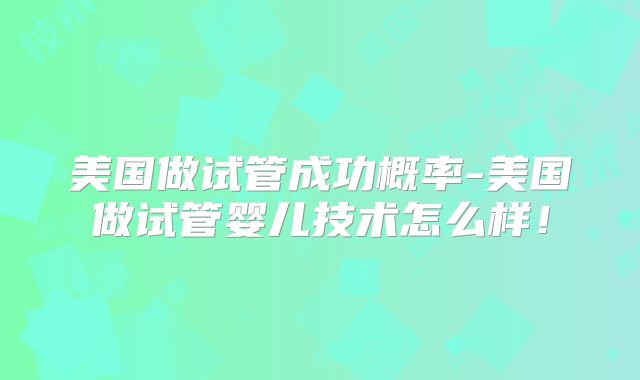 美国做试管成功概率-美国做试管婴儿技术怎么样！
