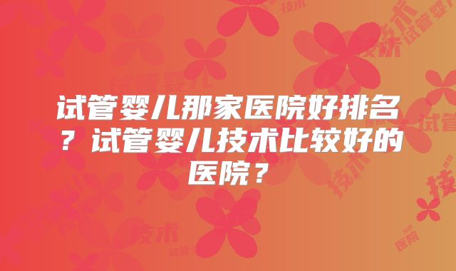 试管婴儿那家医院好排名？试管婴儿技术比较好的医院？