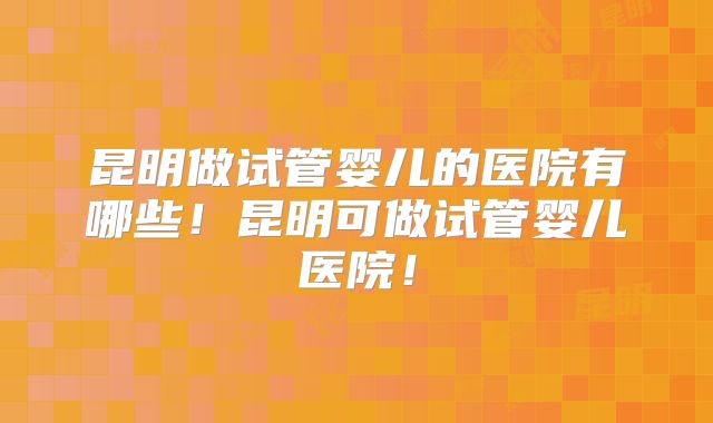 昆明做试管婴儿的医院有哪些！昆明可做试管婴儿医院！