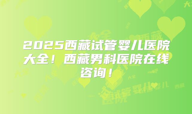 2025西藏试管婴儿医院大全!西藏男科医院在线咨询!