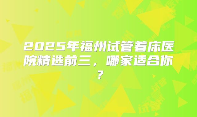 2025年福州试管着床医院精选前三，哪家适合你？