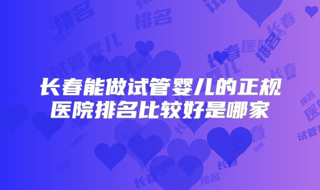 长春能做试管婴儿的正规医院排名比较好是哪家