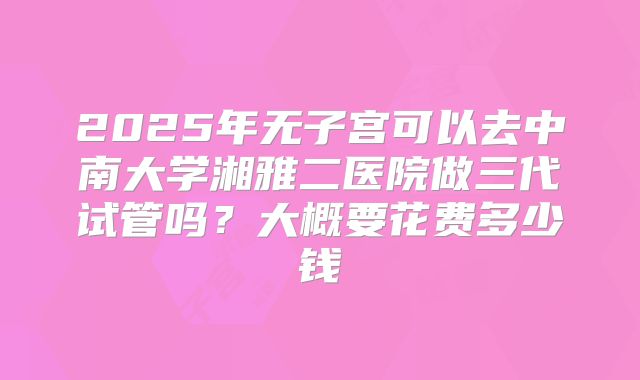 2025年无子宫可以去中南大学湘雅二医院做三代试管吗?大概要花费多少钱