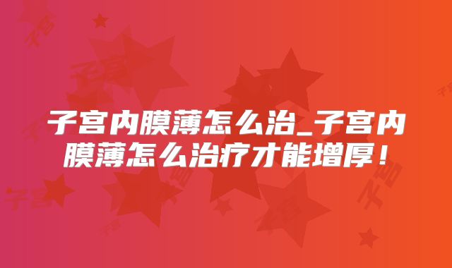 子宫内膜薄怎么治_子宫内膜薄怎么治疗才能增厚!