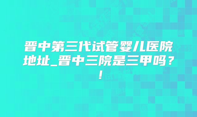 晋中第三代试管婴儿医院地址_晋中三院是三甲吗？！