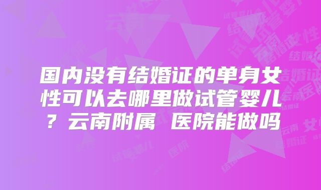 国内没有结婚证的单身女性可以去哪里做试管婴儿？云南附属 医院能做吗