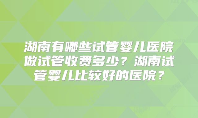 湖南有哪些试管婴儿医院做试管收费多少？湖南试管婴儿比较好的医院？