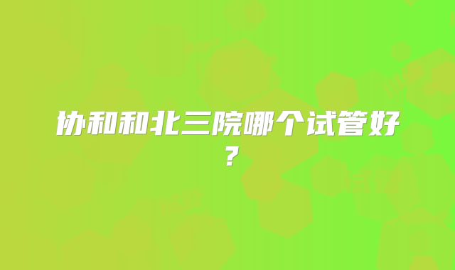 协和和北三院哪个试管好？