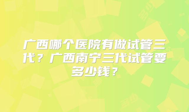 广西哪个医院有做试管三代?广西南宁三代试管要多少钱?