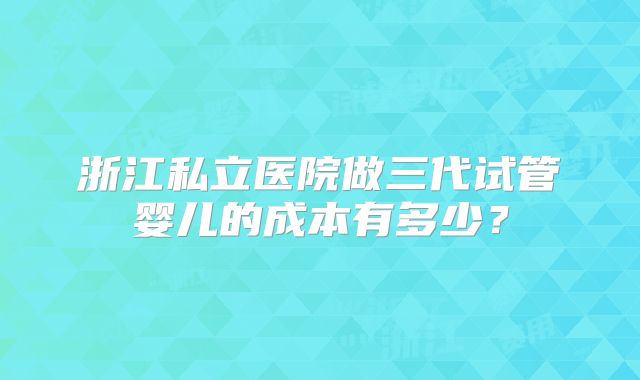 浙江私立医院做三代试管婴儿的成本有多少？