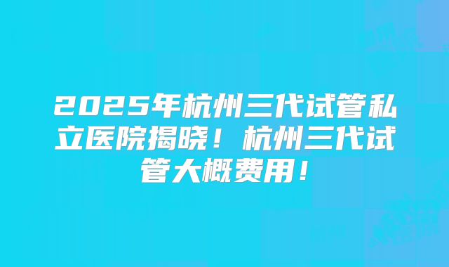 2025年杭州三代试管私立医院揭晓!杭州三代试管大概费用!