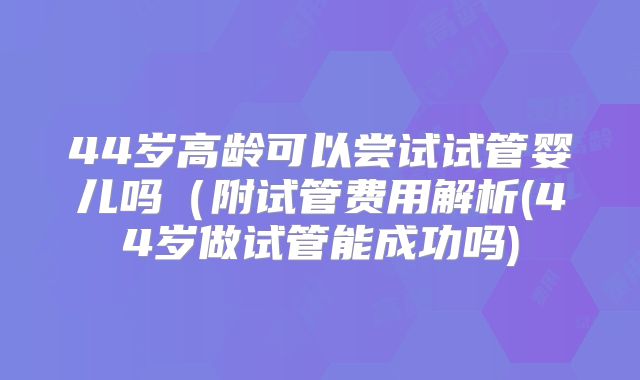 44岁高龄可以尝试试管婴儿吗（附试管费用解析(44岁做试管能成功吗)