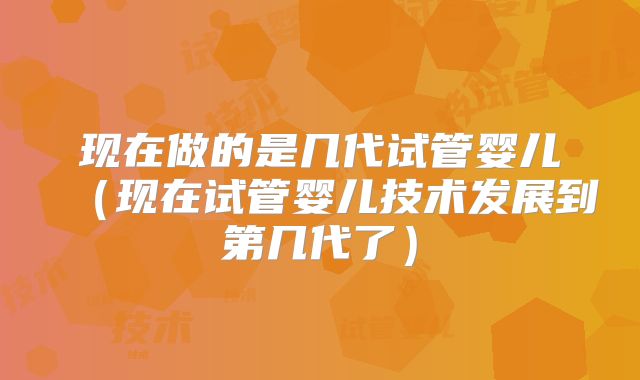 现在做的是几代试管婴儿（现在试管婴儿技术发展到第几代了）