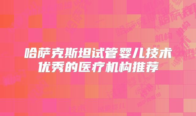 哈萨克斯坦试管婴儿技术优秀的医疗机构推荐