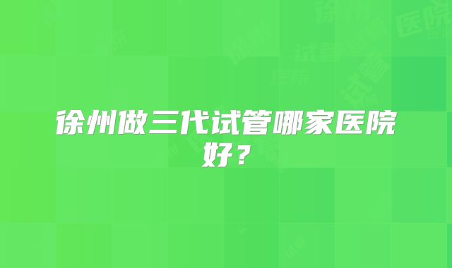 徐州做三代试管哪家医院好?