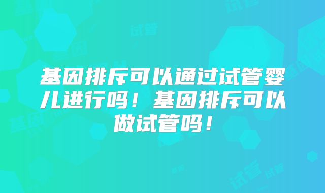 基因排斥可以通过试管婴儿进行吗！基因排斥可以做试管吗！